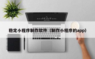 锦州稳定小程序制作软件（制作小程序的app）