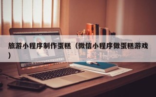 锦州旅游小程序制作蛋糕（微信小程序做蛋糕游戏）